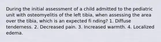 During the initial assessment of a child admitted to the pediatric unit with osteomyelitis of the left tibia, when assessing the area over the tibia, which is an expected fi nding? 1. Diffuse tenderness. 2. Decreased pain. 3. Increased warmth. 4. Localized edema.