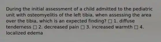 During the initial assessment of a child admitted to the pediatric unit with osteomyelitis of the left tibia, when assessing the area over the tibia, which is an expected finding? □ 1. diffuse tenderness □ 2. decreased pain □ 3. increased warmth □ 4. localized edema