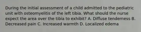 During the initial assessment of a child admitted to the pediatric unit with osteomyelitis of the left tibia. What should the nurse expect the area over the tibia to exhibit? A. Diffuse tenderness B. Decreased pain C. Increased warmth D. Localized edema