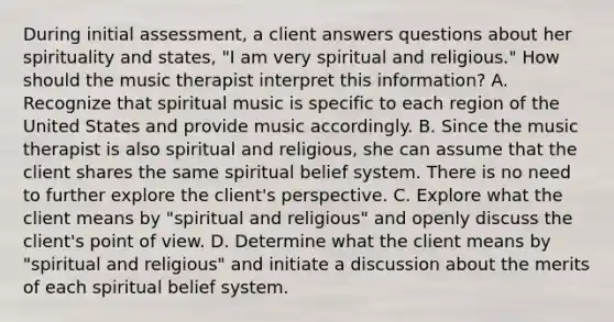 During initial assessment, a client answers questions about her spirituality and states, "I am very spiritual and religious." How should the music therapist interpret this information? A. Recognize that spiritual music is specific to each region of the United States and provide music accordingly. B. Since the music therapist is also spiritual and religious, she can assume that the client shares the same spiritual belief system. There is no need to further explore the client's perspective. C. Explore what the client means by "spiritual and religious" and openly discuss the client's point of view. D. Determine what the client means by "spiritual and religious" and initiate a discussion about the merits of each spiritual belief system.