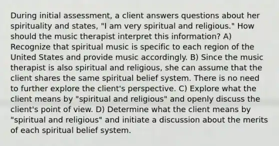 During initial assessment, a client answers questions about her spirituality and states, "I am very spiritual and religious." How should the music therapist interpret this information? A) Recognize that spiritual music is specific to each region of the United States and provide music accordingly. B) Since the music therapist is also spiritual and religious, she can assume that the client shares the same spiritual belief system. There is no need to further explore the client's perspective. C) Explore what the client means by "spiritual and religious" and openly discuss the client's point of view. D) Determine what the client means by "spiritual and religious" and initiate a discussion about the merits of each spiritual belief system.