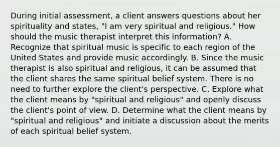 During initial assessment, a client answers questions about her spirituality and states, "I am very spiritual and religious." How should the music therapist interpret this information? A. Recognize that spiritual music is specific to each region of the United States and provide music accordingly. B. Since the music therapist is also spiritual and religious, it can be assumed that the client shares the same spiritual belief system. There is no need to further explore the client's perspective. C. Explore what the client means by "spiritual and religious" and openly discuss the client's point of view. D. Determine what the client means by "spiritual and religious" and initiate a discussion about the merits of each spiritual belief system.