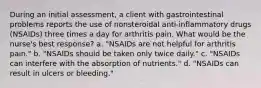 During an initial assessment, a client with gastrointestinal problems reports the use of nonsteroidal anti-inflammatory drugs (NSAIDs) three times a day for arthritis pain. What would be the nurse's best response? a. "NSAIDs are not helpful for arthritis pain." b. "NSAIDs should be taken only twice daily." c. "NSAIDs can interfere with the absorption of nutrients." d. "NSAIDs can result in ulcers or bleeding."