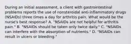 During an initial assessment, a client with gastrointestinal problems reports the use of nonsteroidal anti-inflammatory drugs (NSAIDs) three times a day for arthritis pain. What would be the nurse's best response? A. "NSAIDs are not helpful for arthritis pain." B. "NSAIDs should be taken only twice daily." C. "NSAIDs can interfere with the absorption of nutrients." D. "NSAIDs can result in ulcers or bleeding."