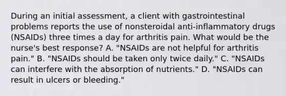 During an initial assessment, a client with gastrointestinal problems reports the use of nonsteroidal anti-inflammatory drugs (NSAIDs) three times a day for arthritis pain. What would be the nurse's best response? A. "NSAIDs are not helpful for arthritis pain." B. "NSAIDs should be taken only twice daily." C. "NSAIDs can interfere with the absorption of nutrients." D. "NSAIDs can result in ulcers or bleeding."