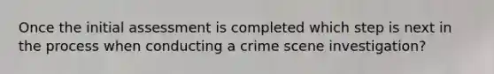 Once the initial assessment is completed which step is next in the process when conducting a crime scene investigation?