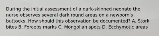 During the initial assessment of a dark-skinned neonate the nurse observes several dark round areas on a newborn's buttocks. How should this observation be documented? A. Stork bites B. Forceps marks C. Mongolian spots D. Ecchymotic areas