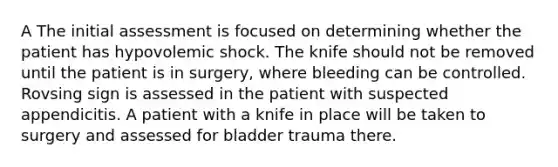 A The initial assessment is focused on determining whether the patient has hypovolemic shock. The knife should not be removed until the patient is in surgery, where bleeding can be controlled. Rovsing sign is assessed in the patient with suspected appendicitis. A patient with a knife in place will be taken to surgery and assessed for bladder trauma there.