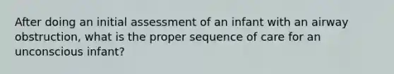 After doing an initial assessment of an infant with an airway obstruction, what is the proper sequence of care for an unconscious infant?