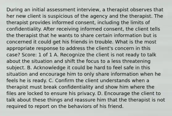 During an initial assessment interview, a therapist observes that her new client is suspicious of the agency and the therapist. The therapist provides informed consent, including the limits of confidentiality. After receiving informed consent, the client tells the therapist that he wants to share certain information but is concerned it could get his friends in trouble. What is the most appropriate response to address the client's concern in this case? Score: 1 of 1 A. Recognize the client is not ready to talk about the situation and shift the focus to a less threatening subject. B. Acknowledge it could be hard to feel safe in this situation and encourage him to only share information when he feels he is ready. C. Confirm the client understands when a therapist must break confidentiality and show him where the files are locked to ensure his privacy. D. Encourage the client to talk about these things and reassure him that the therapist is not required to report on the behaviors of his friend.