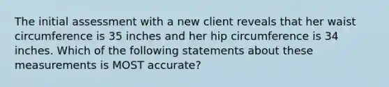 The initial assessment with a new client reveals that her waist circumference is 35 inches and her hip circumference is 34 inches. Which of the following statements about these measurements is MOST accurate?