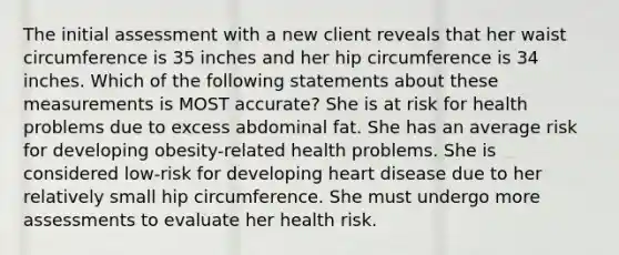 The initial assessment with a new client reveals that her waist circumference is 35 inches and her hip circumference is 34 inches. Which of the following statements about these measurements is MOST accurate? She is at risk for health problems due to excess abdominal fat. She has an average risk for developing obesity-related health problems. She is considered low-risk for developing heart disease due to her relatively small hip circumference. She must undergo more assessments to evaluate her health risk.