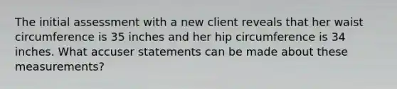 The initial assessment with a new client reveals that her waist circumference is 35 inches and her hip circumference is 34 inches. What accuser statements can be made about these measurements?