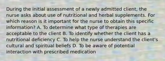 During the initial assessment of a newly admitted client, the nurse asks about use of nutritional and herbal supplements. For which reason is it important for the nurse to obtain this specific information? A. To determine what type of therapies are acceptable to the client B. To identify whether the client has a nutritional deficiency C. To help the nurse understand the client's cultural and spiritual beliefs D. To be aware of potential interaction with prescribed medication