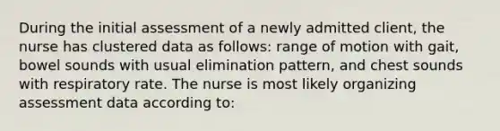 During the initial assessment of a newly admitted client, the nurse has clustered data as follows: range of motion with gait, bowel sounds with usual elimination pattern, and chest sounds with respiratory rate. The nurse is most likely organizing assessment data according to: