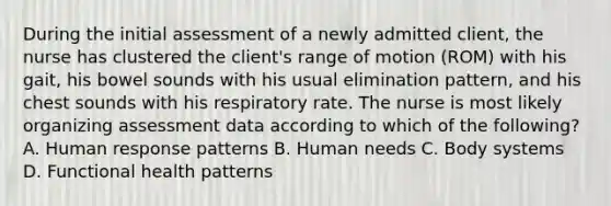 During the initial assessment of a newly admitted client, the nurse has clustered the client's range of motion (ROM) with his gait, his bowel sounds with his usual elimination pattern, and his chest sounds with his respiratory rate. The nurse is most likely organizing assessment data according to which of the following? A. Human response patterns B. Human needs C. Body systems D. Functional health patterns