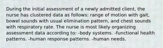 During the initial assessment of a newly admitted client, the nurse has clustered data as follows: range of motion with gait, bowel sounds with usual elimination pattern, and chest sounds with respiratory rate. The nurse is most likely organizing assessment data according to: -body systems. -functional health patterns. -human response patterns. -human needs.