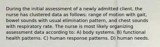 During the initial assessment of a newly admitted client, the nurse has clustered data as follows: range of motion with gait, bowel sounds with usual elimination pattern, and chest sounds with respiratory rate. The nurse is most likely organizing assessment data according to: A) body systems. B) functional health patterns. C) human response patterns. D) human needs.