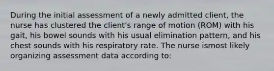 During the initial assessment of a newly admitted client, the nurse has clustered the client's range of motion (ROM) with his gait, his bowel sounds with his usual elimination pattern, and his chest sounds with his respiratory rate. The nurse ismost likely organizing assessment data according to: