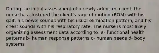 During the initial assessment of a newly admitted client, the nurse has clustered the client's rage of motion (ROM) with his gait, his bowel sounds with his usual elimination pattern, and his chest sounds with his respiratory rate. The nurse is most likely organizing assessment data according to: a- functional health patterns b- human response patterns c- human needs d- body systems