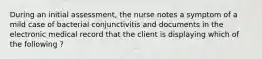 During an initial assessment, the nurse notes a symptom of a mild case of bacterial conjunctivitis and documents in the electronic medical record that the client is displaying which of the following ?