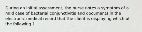 During an initial assessment, the nurse notes a symptom of a mild case of bacterial conjunctivitis and documents in the electronic medical record that the client is displaying which of the following ?