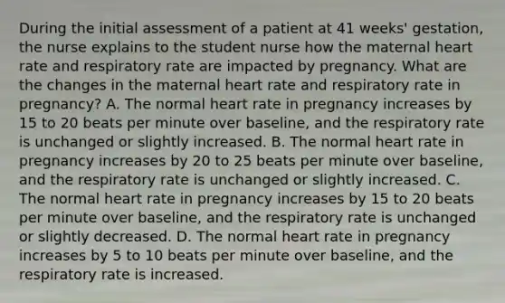 During the initial assessment of a patient at 41 weeks' gestation, the nurse explains to the student nurse how the maternal heart rate and respiratory rate are impacted by pregnancy. What are the changes in the maternal heart rate and respiratory rate in pregnancy? A. The normal heart rate in pregnancy increases by 15 to 20 beats per minute over baseline, and the respiratory rate is unchanged or slightly increased. B. The normal heart rate in pregnancy increases by 20 to 25 beats per minute over baseline, and the respiratory rate is unchanged or slightly increased. C. The normal heart rate in pregnancy increases by 15 to 20 beats per minute over baseline, and the respiratory rate is unchanged or slightly decreased. D. The normal heart rate in pregnancy increases by 5 to 10 beats per minute over baseline, and the respiratory rate is increased.