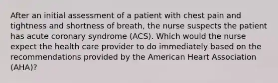 After an initial assessment of a patient with chest pain and tightness and shortness of breath, the nurse suspects the patient has acute coronary syndrome (ACS). Which would the nurse expect the health care provider to do immediately based on the recommendations provided by the American Heart Association (AHA)?