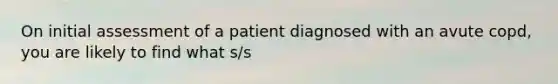 On initial assessment of a patient diagnosed with an avute copd, you are likely to find what s/s