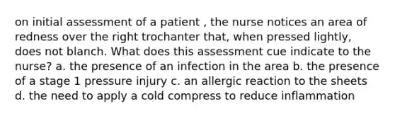 on initial assessment of a patient , the nurse notices an area of redness over the right trochanter that, when pressed lightly, does not blanch. What does this assessment cue indicate to the nurse? a. the presence of an infection in the area b. the presence of a stage 1 pressure injury c. an allergic reaction to the sheets d. the need to apply a cold compress to reduce inflammation