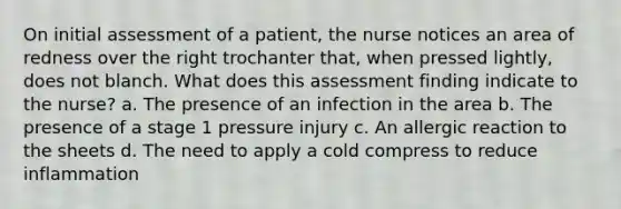 On initial assessment of a patient, the nurse notices an area of redness over the right trochanter that, when pressed lightly, does not blanch. What does this assessment finding indicate to the nurse? a. The presence of an infection in the area b. The presence of a stage 1 pressure injury c. An allergic reaction to the sheets d. The need to apply a cold compress to reduce inflammation