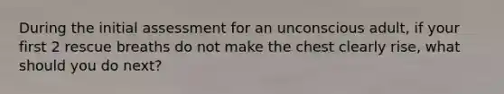 During the initial assessment for an unconscious adult, if your first 2 rescue breaths do not make the chest clearly rise, what should you do next?