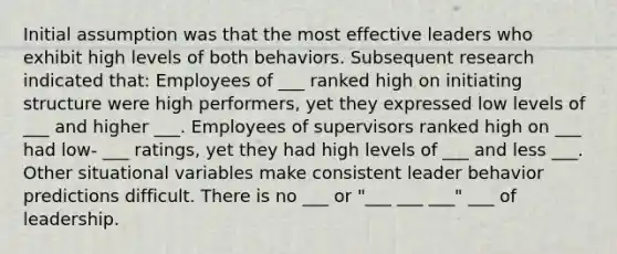 Initial assumption was that the most effective leaders who exhibit high levels of both behaviors. Subsequent research indicated that: Employees of ___ ranked high on initiating structure were high performers, yet they expressed low levels of ___ and higher ___. Employees of supervisors ranked high on ___ had low- ___ ratings, yet they had high levels of ___ and less ___. Other situational variables make consistent leader behavior predictions difficult. There is no ___ or "___ ___ ___" ___ of leadership.