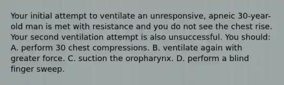 Your initial attempt to ventilate an unresponsive, apneic 30-year-old man is met with resistance and you do not see the chest rise. Your second ventilation attempt is also unsuccessful. You should: A. perform 30 chest compressions. B. ventilate again with greater force. C. suction the oropharynx. D. perform a blind finger sweep.