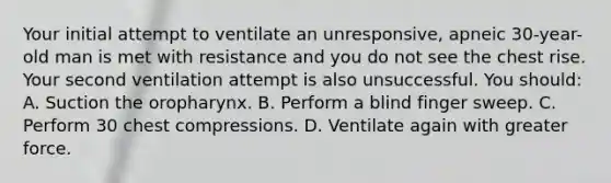 Your initial attempt to ventilate an unresponsive, apneic 30-year-old man is met with resistance and you do not see the chest rise. Your second ventilation attempt is also unsuccessful. You should: A. Suction the oropharynx. B. Perform a blind finger sweep. C. Perform 30 chest compressions. D. Ventilate again with greater force.