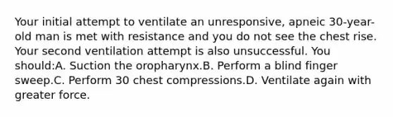 Your initial attempt to ventilate an unresponsive, apneic 30-year-old man is met with resistance and you do not see the chest rise. Your second ventilation attempt is also unsuccessful. You should:A. Suction the oropharynx.B. Perform a blind finger sweep.C. Perform 30 chest compressions.D. Ventilate again with greater force.