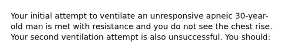 Your initial attempt to ventilate an unresponsive apneic 30-year-old man is met with resistance and you do not see the chest rise. Your second ventilation attempt is also unsuccessful. You should: