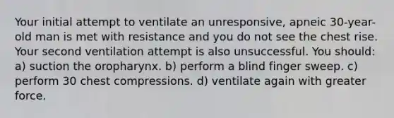 Your initial attempt to ventilate an unresponsive, apneic 30-year-old man is met with resistance and you do not see the chest rise. Your second ventilation attempt is also unsuccessful. You should: a) suction the oropharynx. b) perform a blind finger sweep. c) perform 30 chest compressions. d) ventilate again with greater force.