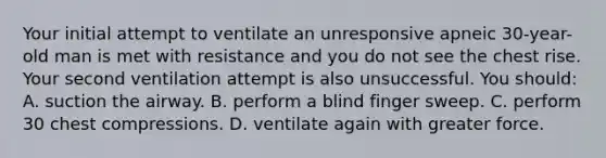 Your initial attempt to ventilate an unresponsive apneic 30-year-old man is met with resistance and you do not see the chest rise. Your second ventilation attempt is also unsuccessful. You should: A. suction the airway. B. perform a blind finger sweep. C. perform 30 chest compressions. D. ventilate again with greater force.