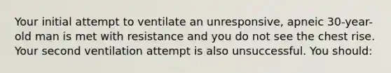 Your initial attempt to ventilate an unresponsive, apneic 30-year-old man is met with resistance and you do not see the chest rise. Your second ventilation attempt is also unsuccessful. You should: