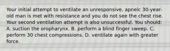 Your initial attempt to ventilate an unresponsive, apneic 30-year-old man is met with resistance and you do not see the chest rise. Your second ventilation attempt is also unsuccessful. You should: A. suction the oropharynx. B. perform a blind finger sweep. C. perform 30 chest compressions. D. ventilate again with greater force.