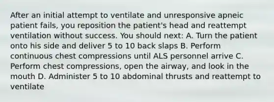 After an initial attempt to ventilate and unresponsive apneic patient fails, you reposition the patient's head and reattempt ventilation without success. You should next: A. Turn the patient onto his side and deliver 5 to 10 back slaps B. Perform continuous chest compressions until ALS personnel arrive C. Perform chest compressions, open the airway, and look in the mouth D. Administer 5 to 10 abdominal thrusts and reattempt to ventilate