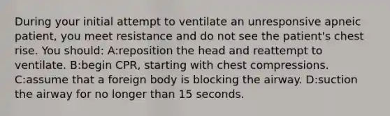 During your initial attempt to ventilate an unresponsive apneic patient, you meet resistance and do not see the patient's chest rise. You should: A:reposition the head and reattempt to ventilate. B:begin CPR, starting with chest compressions. C:assume that a foreign body is blocking the airway. D:suction the airway for no longer than 15 seconds.