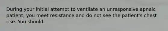 During your initial attempt to ventilate an unresponsive apneic patient, you meet resistance and do not see the patient's chest rise. You should: