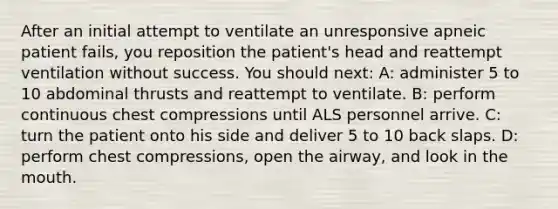 After an initial attempt to ventilate an unresponsive apneic patient fails, you reposition the patient's head and reattempt ventilation without success. You should next: A: administer 5 to 10 abdominal thrusts and reattempt to ventilate. B: perform continuous chest compressions until ALS personnel arrive. C: turn the patient onto his side and deliver 5 to 10 back slaps. D: perform chest compressions, open the airway, and look in the mouth.