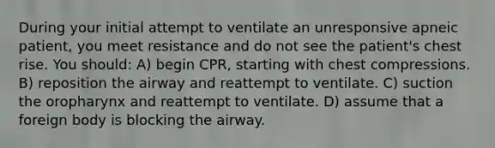 During your initial attempt to ventilate an unresponsive apneic patient, you meet resistance and do not see the patient's chest rise. You should: A) begin CPR, starting with chest compressions. B) reposition the airway and reattempt to ventilate. C) suction the oropharynx and reattempt to ventilate. D) assume that a foreign body is blocking the airway.