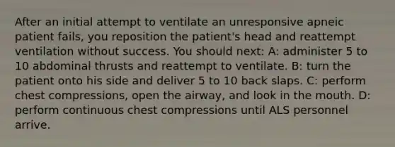 After an initial attempt to ventilate an unresponsive apneic patient fails, you reposition the patient's head and reattempt ventilation without success. You should next: A: administer 5 to 10 abdominal thrusts and reattempt to ventilate. B: turn the patient onto his side and deliver 5 to 10 back slaps. C: perform chest compressions, open the airway, and look in the mouth. D: perform continuous chest compressions until ALS personnel arrive.