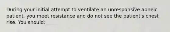 During your initial attempt to ventilate an unresponsive apneic patient, you meet resistance and do not see the patient's chest rise. You should:_____