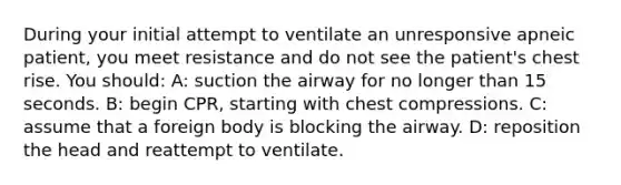 During your initial attempt to ventilate an unresponsive apneic patient, you meet resistance and do not see the patient's chest rise. You should: A: suction the airway for no longer than 15 seconds. B: begin CPR, starting with chest compressions. C: assume that a foreign body is blocking the airway. D: reposition the head and reattempt to ventilate.