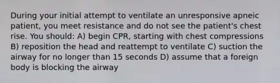 During your initial attempt to ventilate an unresponsive apneic patient, you meet resistance and do not see the patient's chest rise. You should: A) begin CPR, starting with chest compressions B) reposition the head and reattempt to ventilate C) suction the airway for no longer than 15 seconds D) assume that a foreign body is blocking the airway